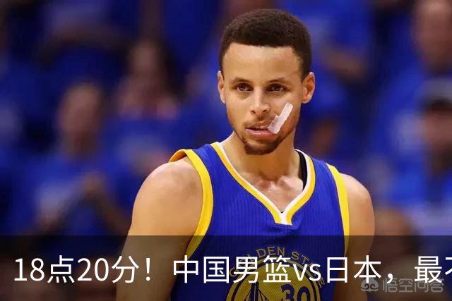 18点20分！中国男篮vs日本，最不利消息传来，郭士强进决赛更难了